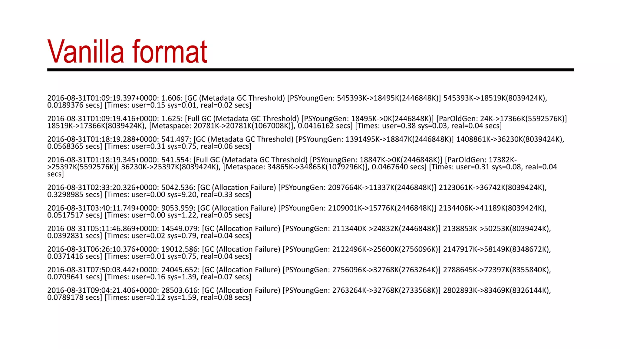 Vanilla format
2016-08-31T01:09:19.397+0000: 1.606: [GC (Metadata GC Threshold) [PSYoungGen: 545393K->18495K(2446848K)] 545393K->18519K(8039424K),
0.0189376 secs] [Times: user=0.15 sys=0.01, real=0.02 secs]
2016-08-31T01:09:19.416+0000: 1.625: [Full GC (Metadata GC Threshold) [PSYoungGen: 18495K->0K(2446848K)] [ParOldGen: 24K->17366K(5592576K)]
18519K->17366K(8039424K), [Metaspace: 20781K->20781K(1067008K)], 0.0416162 secs] [Times: user=0.38 sys=0.03, real=0.04 secs]
2016-08-31T01:18:19.288+0000: 541.497: [GC (Metadata GC Threshold) [PSYoungGen: 1391495K->18847K(2446848K)] 1408861K->36230K(8039424K),
0.0568365 secs] [Times: user=0.31 sys=0.75, real=0.06 secs]
2016-08-31T01:18:19.345+0000: 541.554: [Full GC (Metadata GC Threshold) [PSYoungGen: 18847K->0K(2446848K)] [ParOldGen: 17382K-
>25397K(5592576K)] 36230K->25397K(8039424K), [Metaspace: 34865K->34865K(1079296K)], 0.0467640 secs] [Times: user=0.31 sys=0.08, real=0.04
secs]
2016-08-31T02:33:20.326+0000: 5042.536: [GC (Allocation Failure) [PSYoungGen: 2097664K->11337K(2446848K)] 2123061K->36742K(8039424K),
0.3298985 secs] [Times: user=0.00 sys=9.20, real=0.33 secs]
2016-08-31T03:40:11.749+0000: 9053.959: [GC (Allocation Failure) [PSYoungGen: 2109001K->15776K(2446848K)] 2134406K->41189K(8039424K),
0.0517517 secs] [Times: user=0.00 sys=1.22, real=0.05 secs]
2016-08-31T05:11:46.869+0000: 14549.079: [GC (Allocation Failure) [PSYoungGen: 2113440K->24832K(2446848K)] 2138853K->50253K(8039424K),
0.0392831 secs] [Times: user=0.02 sys=0.79, real=0.04 secs]
2016-08-31T06:26:10.376+0000: 19012.586: [GC (Allocation Failure) [PSYoungGen: 2122496K->25600K(2756096K)] 2147917K->58149K(8348672K),
0.0371416 secs] [Times: user=0.01 sys=0.75, real=0.04 secs]
2016-08-31T07:50:03.442+0000: 24045.652: [GC (Allocation Failure) [PSYoungGen: 2756096K->32768K(2763264K)] 2788645K->72397K(8355840K),
0.0709641 secs] [Times: user=0.16 sys=1.39, real=0.07 secs]
2016-08-31T09:04:21.406+0000: 28503.616: [GC (Allocation Failure) [PSYoungGen: 2763264K->32768K(2733568K)] 2802893K->83469K(8326144K),
0.0789178 secs] [Times: user=0.12 sys=1.59, real=0.08 secs]
 
