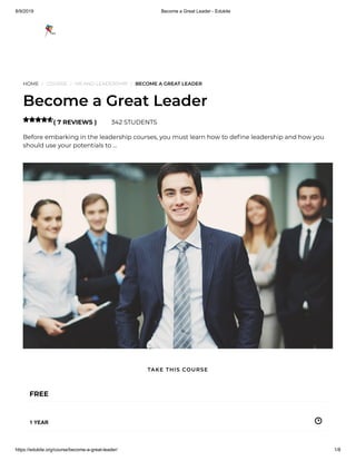 8/9/2019 Become a Great Leader - Edukite
https://edukite.org/course/become-a-great-leader/ 1/8
HOME / COURSE / HR AND LEADERSHIP / BECOME A GREAT LEADER
Become a Great Leader
( 7 REVIEWS ) 342 STUDENTS
Before embarking in the leadership courses, you must learn how to de ne leadership and how you
should use your potentials to …

FREE
1 YEAR
TAKE THIS COURSE
 