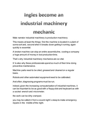 Male narrator industrial machinery is production machinery
This means at least the things: first the machine is located in a plant of
some sort and, second when it breaks down getting it running again
quickly is essential.
A broken machine can stop an entire assemblyline, costing a company
a huge amount of money in lost productiontime.
That´s why industrial machinery mechanics are so vital.
It ‘is also why these professionals spend so much of their time doing
preventive maintenance.
Machine parts need to be oiled, greased and cleaned on a regular
basis.
Robots and other automated equipmentneed to be calibrated.
And often, diagnosing programs must be run.
indeed,given the increasing computerization of industrial machines, it
can be important to be as good with a floppydisk and keyboard as with
a socket wrench and micrometer.
the work can be dirty cramped.
you may be called in from a sound night´s sleep to make emergency
repairs in the middle of the night.
 
