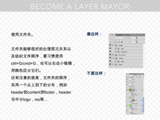 使用文件夹。文件夹能够很好的处理层次关系以及组织文件顺序，要习惯使用ctrl+G/cmd+G，也可以右击小眼睛，用颜色区分它们。还有注意的就是，文件夹的顺序，采用一个从上到下的分布，例如header到content到footer，header当中分logo，rss等…像这样：不要这样：