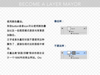 使用颜色叠加。有些button或者icon可以使用颜色叠加以及一些图层模式使其与背景更加融合。文字或者矢量形状就不要使用这种属性了，直接在相对应的面板中修改。尽量远离“斜面/浮雕”除非你是在设计一个1990年的商业网站。Orz像这样：不要这样：