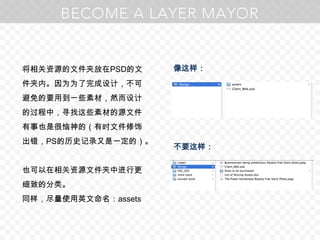 将相关资源的文件夹放在PSD的文件夹内。因为为了完成设计，不可避免的要用到一些素材，然而设计的过程中，寻找这些素材的源文件有事也是很恼神的（有时文件修饰出错，PS的历史记录又是一定的）。也可以在相关资源文件夹中进行更细致的分类。同样，尽量使用英文命名：assets像这样：不要这样：
