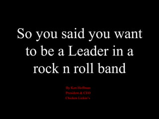 So you said you want to be a Leader in a rock n roll band By Ken Hoffman President & CEO Chicken Lickin’s  