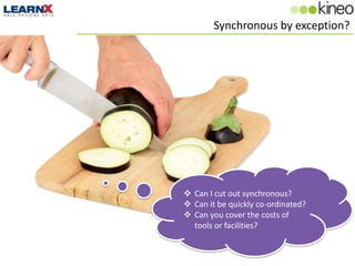 Synchronous by exception?




 Can I cut out synchronous?
 Can it be quickly co-ordinated?
 Can you cover the costs of
  tools or facilities?
 