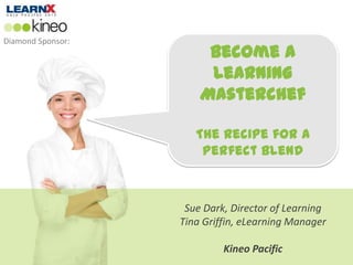 Diamond Sponsor:
                        Become a
                        Learning
                       Masterchef

                      The Recipe for a
                       Perfect Blend



                    Sue Dark, Director of Learning
                   Tina Griffin, eLearning Manager

                            Kineo Pacific
 