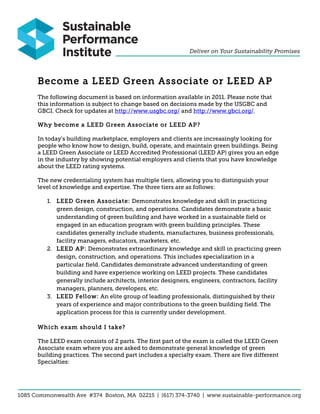 Become a LEED Green Associate or LEED AP
The following document is based on information available in 2011. Please note that
this information is subject to change based on decisions made by the USGBC and
GBCI. Check for updates at http://www.usgbc.org/ and http://www.gbci.org/.

Why become a LEED Green Associate or LEED AP?

In today’s building marketplace, employers and clients are increasingly looking for
people who know how to design, build, operate, and maintain green buildings. Being
a LEED Green Associate or LEED Accredited Professional (LEED AP) gives you an edge
in the industry by showing potential employers and clients that you have knowledge
about the LEED rating systems.

The new credentialing system has multiple tiers, allowing you to distinguish your
level of knowledge and expertise. The three tiers are as follows:

   1. LEED Green Associate: Demonstrates knowledge and skill in practicing
      green design, construction, and operations. Candidates demonstrate a basic
      understanding of green building and have worked in a sustainable field or
      engaged in an education program with green building principles. These
      candidates generally include students, manufactures, business professionals,
      facility managers, educators, marketers, etc.
   2. LEED AP: Demonstrates extraordinary knowledge and skill in practicing green
      design, construction, and operations. This includes specialization in a
      particular field. Candidates demonstrate advanced understanding of green
      building and have experience working on LEED projects. These candidates
      generally include architects, interior designers, engineers, contractors, facility
      managers, planners, developers, etc.
   3. LEED Fellow: An elite group of leading professionals, distinguished by their
      years of experience and major contributions to the green building field. The
      application process for this is currently under development.

Which exam should I take?

The LEED exam consists of 2 parts. The first part of the exam is called the LEED Green
Associate exam where you are asked to demonstrate general knowledge of green
building practices. The second part includes a specialty exam. There are five different
Specialties:
 