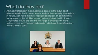 What do they do? 
 All magistrates begin their magisterial career in the adult court 
where they deal with crimes which, while not necessarily very serious 
in nature, can have the most widespread impact on communities; 
for example, anti-social behaviour and alcohol-related incidents. 
Magistrates’ courts are also the first stage in dealing with more 
serious crimes such as rape and murder, which are then referred on 
to the Crown Court. 
 
