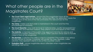 What other people are in the 
Magistrates Court? 
 The Court Clerk Legal Adviser - ensure that the magistrates have all the 
information they need to do their job. He/she identifies the defendant, reads the 
charges and at the end of the trial summarises the relevant law for the 
magistrates. 
 The Usher- makes sure that order is maintained in the court and that the 
proceedings run smoothly. 
 The Court Reporter- may work for local or national press, usually newspapers but 
also for radio and television stations. They attend court and report on the cases. 
 The Solicitor- a member of the public may approach him/her for advice and 
assistance in matters referred to the courts. Often solicitors will be able to handle 
cases in front of the Magistrate. 
 The Barrister- a solicitor may refer a case to a barrister if the matter is too serious 
for the solicitor to handle, a barrister will handle the case. Barristers, unlike 
solicitors, may represent clients in any of the countries' courts. 
 Probation Staff – advise magistrates about offenders when magistrates are 
deciding a sentence. 
 