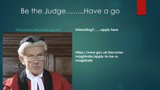 Be the Judge……..Have a go 
http://www.ybtj.justice.gov.uk/ Interesting?.......apply here 
https://www.gov.uk/become-magistrate/ 
apply-to-be-a-magistrate 
 