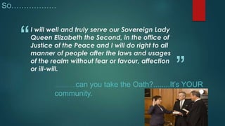 SO……………… 
“ 
” 
I will well and truly serve our Sovereign Lady 
Queen Elizabeth the Second, in the office of 
Justice of the Peace and I will do right to all 
manner of people after the laws and usages 
of the realm without fear or favour, affection 
or ill-will. 
……………can you take the Oath?........It’s YOUR 
community. 
