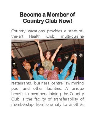 Become a Member ofBecome a Member ofBecome a Member ofBecome a Member of
Country Club Now!Country Club Now!Country Club Now!Country Club Now!
Country Vacations provides a state-of-
the-art Health Club, multi-cuisine
restaurants, business centre, swimming
pool and other facilities. A unique
benefit to members joining the Country
Club is the facility of transferability of
membership from one city to another,
 