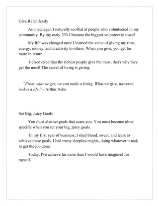 Give Relentlessly
As a teenager, I naturally scoffed at people who volunteered in my
community. By my early 20's I became the biggest volunteer in town!
My life was changed once I learned the value of giving my time,
energy, money, and creativity to others. When you give, you get far
more in return.
I discovered that the richest people give the most, that's why they
get the most! The secret of living is giving.
“From what we get, we can make a living. What we give, however,
makes a life.” - Arthur Ashe
Set Big, Juicy Goals
You must also set goals that scare you. You must become ultra-
specific when you set your big, juicy goals.
In my first year of business, I shed blood, sweat, and tears to
achieve these goals. I had many sleepless nights, doing whatever it took
to get the job done.
Today, I've achieve far more than I would have imagined for
myself.
 