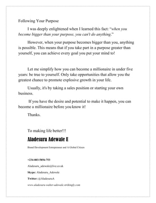 Following Your Purpose
I was deeply enlightened when I learned this fact: “when you
become bigger than your purpose, you can't do anything.”
However, when your purpose becomes bigger than you, anything
is possible. This means that if you take part in a purpose greater than
yourself, you can achieve every goal you put your mind to!
Let me simplify how you can become a millionaire in under five
years: be true to yourself. Only take opportunities that allow you the
greatest chance to promote explosive growth in your life.
Usually, it's by taking a sales position or starting your own
business.
If you have the desire and potential to make it happen, you can
become a millionaire before you know it!
Thanks.
To making life better!!!
Aladesuru Adewale E
Brand Development Entrepreneur and A Global Citizen
+234-803-5856-753
Aladesuru_adewale@live.co.uk
Skype: Aladesuru_Adewale
Twitter: @AladesuruA
www.aladesuru-walter-adewale.strikingly.com
 