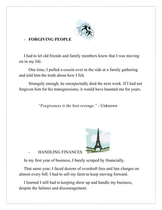 - FORGIVING PEOPLE
I had to let old friends and family members know that I was moving
on in my life.
One time, I pulled a cousin over to the side at a family gathering
and told him the truth about how I felt.
Strangely enough, he unexpectedly died the next week. If I had not
forgiven him for his transgressions, it would have haunted me for years.
“Forgiveness is the best revenge.” - Unknown
- HANDLING FINANCES
In my first year of business, I barely scraped by financially.
That same year, I faced dozens of overdraft fees and late charges on
almost every bill. I had to sell my farm to keep moving forward.
I learned I still had to keeping show up and handle my business,
despite the failures and discouragement.
 