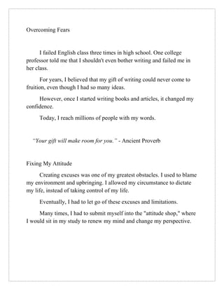 Overcoming Fears
I failed English class three times in high school. One college
professor told me that I shouldn't even bother writing and failed me in
her class.
For years, I believed that my gift of writing could never come to
fruition, even though I had so many ideas.
However, once I started writing books and articles, it changed my
confidence.
Today, I reach millions of people with my words.
“Your gift will make room for you.” - Ancient Proverb
Fixing My Attitude
Creating excuses was one of my greatest obstacles. I used to blame
my environment and upbringing. I allowed my circumstance to dictate
my life, instead of taking control of my life.
Eventually, I had to let go of these excuses and limitations.
Many times, I had to submit myself into the "attitude shop," where
I would sit in my study to renew my mind and change my perspective.
 