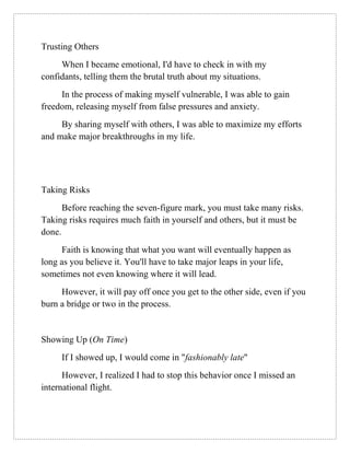 Trusting Others
When I became emotional, I'd have to check in with my
confidants, telling them the brutal truth about my situations.
In the process of making myself vulnerable, I was able to gain
freedom, releasing myself from false pressures and anxiety.
By sharing myself with others, I was able to maximize my efforts
and make major breakthroughs in my life.
Taking Risks
Before reaching the seven-figure mark, you must take many risks.
Taking risks requires much faith in yourself and others, but it must be
done.
Faith is knowing that what you want will eventually happen as
long as you believe it. You'll have to take major leaps in your life,
sometimes not even knowing where it will lead.
However, it will pay off once you get to the other side, even if you
burn a bridge or two in the process.
Showing Up (On Time)
If I showed up, I would come in "fashionably late"
However, I realized I had to stop this behavior once I missed an
international flight.
 