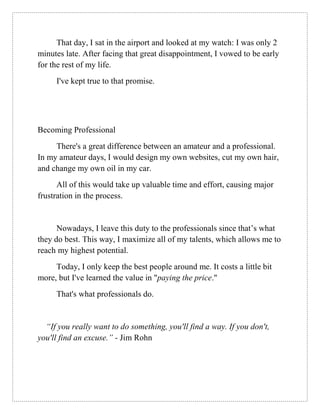 That day, I sat in the airport and looked at my watch: I was only 2
minutes late. After facing that great disappointment, I vowed to be early
for the rest of my life.
I've kept true to that promise.
Becoming Professional
There's a great difference between an amateur and a professional.
In my amateur days, I would design my own websites, cut my own hair,
and change my own oil in my car.
All of this would take up valuable time and effort, causing major
frustration in the process.
Nowadays, I leave this duty to the professionals since that’s what
they do best. This way, I maximize all of my talents, which allows me to
reach my highest potential.
Today, I only keep the best people around me. It costs a little bit
more, but I've learned the value in "paying the price."
That's what professionals do.
“If you really want to do something, you'll find a way. If you don't,
you'll find an excuse.” - Jim Rohn
 