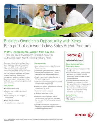 Business Ownership Opportunity with Xerox
Be a part of our world-class Sales Agent Program
Profits. Independence. Support from day one.
These are just a few reasons to become a Xerox
Authorized Sales Agent. There are many more.
Becoming a Xerox Authorized Sales Agent                             Xerox provides:                                                    Xerox Authorized Sales
gives you access to the vast resources of
a growing $20B+ Fortune 500 company
                                                                    • Base sales commission and performance-                           Agent at a glance
                                                                      based incentives
while maintaining your independent,                                                                                                    • An important Xerox® sales channel for
entrepreneurial spirit to grow your business.                       • Continually updated marketing database,                            over 25 years
                                                                      including equipment histories, contact                           • Independent business owners partner
You’ll be calling on the largest and fastest
                                                                      information and competitive products                               with Xerox for customer solutions,
growing segment of the document
                                                                    • Leads, trigger reports and profile data on                         services and products as well as sales
management market—small and medium
                                                                      high-potential prospects                                           tools and support
businesses—as well as larger commercial
                                                                                                                                       • Exceptional earnings potential with
and public sector enterprises in your defined
                                                                    • Sales and business training, plus specialized                      base sales commissions, incentives
sales territories.
                                                                     courses for you and your reps                                       and optional complementary programs
You provide:                                                        • Advertising support and resources, including                     • Unlimited growth opportunities in
• Storefront/demo room                                                marketing co-op funds                                              dynamic document management
                                                                                                                                         market with Xerox award-winning
• Business savvy and entrepreneurial                                • Customer financing programs
                                                                                                                                         innovation and leadership
  enthusiasm                                                        • Technical service and support
• Sales coverage for your assigned                                                                                                     Danielle Fletcher
                                                                    • Order processing, fulfillment, billing
  marketplace                                                                                                                          Danielle.Fletcher@xerox.com
                                                                      administration and collection, saving you
                                                                                                                                       (585) 423-6158
• Basic start-up funding                                              the time and effort of managing accounts
                                                                      receivable
• A desire to remain independent
                                                                    • Xerox Automated Sales Support Tools—
                                                                      helping you improve marketplace coverage
                                                                      and territory management




© 2011 Xerox Corporation. All rights reserved. XEROX® and XEROX and Design® are trademarks of Xerox Corporation in the United States
and/or other countries.
 