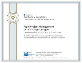 Certificate of Completion
Congratulations, Chee Wai (Moses) Wong
Agile Project Management
with Microsoft Project
Course completed on Oct 6, 2017 • 1 hour 33 min
By continuing to learn, you have expanded your perspective,
sharpened your skills, and made yourself even more in demand.
The PMI Registered Education Provider logo is a registered mark of the Project Management Institute, Inc.
PDU 1.5 | Activity #100020003078
PMI® Registered Education Provider #4101
Certificate Id: AXoH-2qyRlh-5ORrMx_R3uIboXMm
 