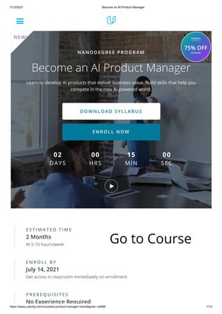 7/12/2021 Become an AI Product Manager
https://www.udacity.com/course/ai-product-manager-nanodegree--nd088 1/13
E S T I M A T E D T I M E
2 Months
At 5-10 hours/week
E N R O L L B Y
July 14, 2021
Get access to classroom immediately on enrollment
P R E R E Q U I S I T E S
No Experience Required
N A N O D E G R E E P R O G R A M
Become an AI Product Manager
Learn to develop AI products that deliver business value. Build skills that help you
compete in the new AI-powered world.
D O W N L O A D S Y L L A B U S
E N R O L L N O W
02
DAYS
00
HRS
15
MIN
00
SEC
N E W !
Go to Course
 