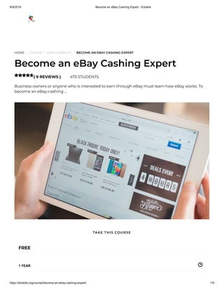 8/9/2019 Become an eBay Cashing Expert - Edukite
https://edukite.org/course/become-an-ebay-cashing-expert/ 1/9
HOME / COURSE / EMPLOYABILITY / BECOME AN EBAY CASHING EXPERT
Become an eBay Cashing Expert
( 9 REVIEWS ) 473 STUDENTS
Business owners or anyone who is interested to earn through eBay must learn how eBay works. To
become an eBay-cashing …

FREE
1 YEAR
TAKE THIS COURSE
 