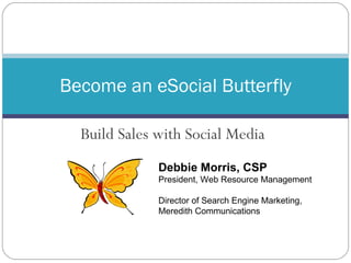 Build Sales with Social Media Become an eSocial Butterfly Debbie Morris, CSP President, Web Resource Management Director of Search Engine Marketing, Meredith Communications 
