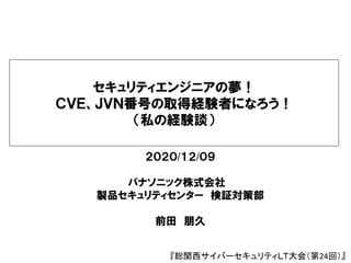 セキュリティエンジニアの夢！
ＣＶＥ、ＪＶＮ番号の取得経験者になろう！
（私の経験談）
２０２０/１２/０９
パナソニック株式会社
製品セキュリティセンター 検証対策部
前田 朋久
『総関西サイバーセキュリティＬＴ大会（第24回）』
 