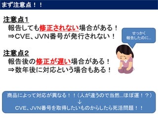 まず注意点！！
注意点１
報告しても修正されない場合がある！
⇒ＣＶＥ、ＪＶＮ番号が発行されない！
注意点２
報告後の修正が遅い場合がある！
⇒数年後に対応という場合もある！
商品によって対応が異なる！！（人が違うので当然…ほぼ運！？）
↓
ＣＶＥ、ＪＶＮ番号を取得したいものからしたら死活問題！！
せっかく
報告したのに…
 