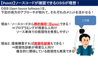 【Point2】ソースコードが確認できるＯＳＳが理想！
ＯＳＳ（Open Source Software）は、
下記の両方のアプローチが取れて、それぞれのメリットを活かせる！
理由１：ソースコードから静的解析（目grep）できる！
⇒プログラミングが得意な人向け
ソース単体での脆弱性を発見しやすい
理由２：環境構築すれば脆弱性診断もできる！
⇒脆弱性診断が得意な人向け
複合的に関係している脆弱性も発見できる
二刀流
 