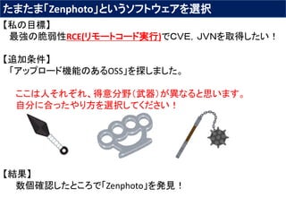 たまたま「Zenphoto」というソフトウェアを選択
【私の目標】
最強の脆弱性RCE(リモートコード実行)でＣＶＥ，ＪＶＮを取得したい！
【追加条件】
「アップロード機能のあるOSS」を探しました。
ここは人それぞれ、得意分野（武器）が異なると思います。
自分に合ったやり方を選択してください！
【結果】
数個確認したところで「Zenphoto」を発見！
 