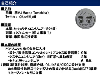 自己紹介
■名前
前田 朋久（Maeda Tomohisa）
Twitter： @kazkiti_ctf
■職業
本業：セキュリティエンジニア(会社員)
副業：バグハンター(個人事業主)
兼業：米国株式投資家
■本業の経歴
パナソニック株式会社に入社
・設計/製造品質コンサルタント（プロセス改善活動） ９年
・システムエンジニア（SIer） ※IT系へ異動希望 ２年
・セキュリティエンジニア ６．５年
（現職）脆弱性診断、脅威分析、OAuth2.0/OIDCの設計支援
Web脆弱性診断スペシャリストの育成の仕組み（kazkitiCTF）構築
マネージメントなどに従事
 