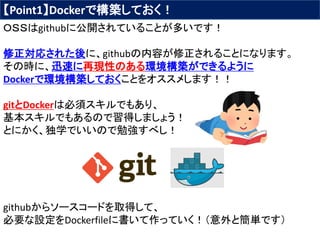 【Point1】Dockerで構築しておく！
ＯＳＳはgithubに公開されていることが多いです！
修正対応された後に、githubの内容が修正されることになります。
その時に、迅速に再現性のある環境構築ができるように
Dockerで環境構築しておくことをオススメします！！
gitとDockerは必須スキルでもあり、
基本スキルでもあるので習得しましょう！
とにかく、独学でいいので勉強すべし！
githubからソースコードを取得して、
必要な設定をDockerfileに書いて作っていく！（意外と簡単です）
 