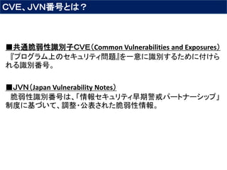 ＣＶＥ、ＪＶＮ番号とは？
■共通脆弱性識別子ＣＶＥ（Common Vulnerabilities and Exposures）
『プログラム上のセキュリティ問題』を一意に識別するために付けら
れる識別番号。
■ＪＶＮ（Japan Vulnerability Notes）
脆弱性識別番号は、「情報セキュリティ早期警戒パートナーシップ」
制度に基づいて、調整・公表された脆弱性情報。
 