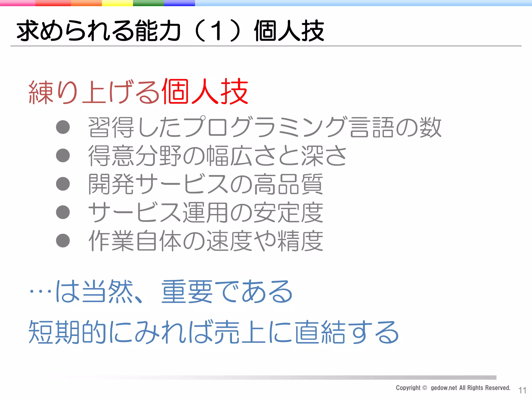 Copyright © gedow.net All Rights Reserved.
11
求められる能力（１）個人技
練り上げる個人技
 習得したプログラミング言語の数
 得意分野の幅広さと深さ
 開発サービスの高品質
 サービス運用の安定度
 作業自体の速度や精度
…は当然、重要である
短期的にみれば売上に直結する
 