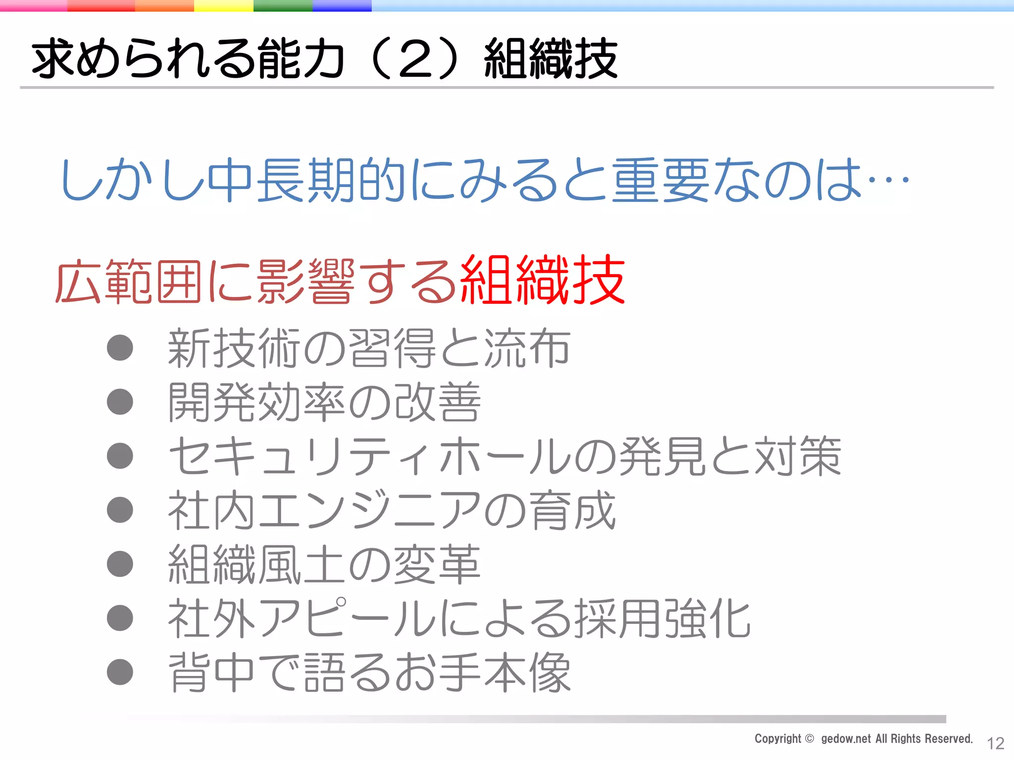 Copyright © gedow.net All Rights Reserved.
12
求められる能力（２）組織技
広範囲に影響する組織技
 新技術の習得と流布
 開発効率の改善
 セキュリティホールの発見と対策
 社内エンジニアの育成
 組織風土の変革
 社外アピールによる採用強化
 背中で語るお手本像
しかし中長期的にみると重要なのは…
 