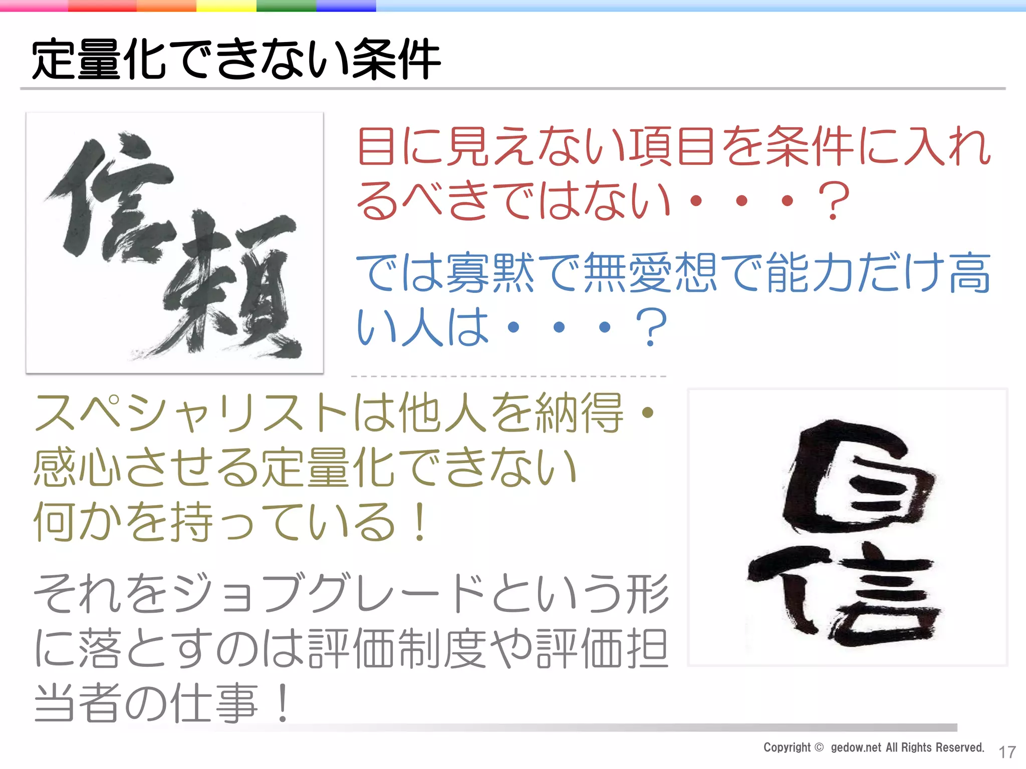 Copyright © gedow.net All Rights Reserved.
17
定量化できない条件
目に見えない項目を条件に入れ
るべきではない・・・？
では寡黙で無愛想で能力だけ高
い人は・・・？
スペシャリストは他人を納得・
感心させる定量化できない
何かを持っている！
それをジョブグレードという形
に落とすのは評価制度や評価担
当者の仕事！
 