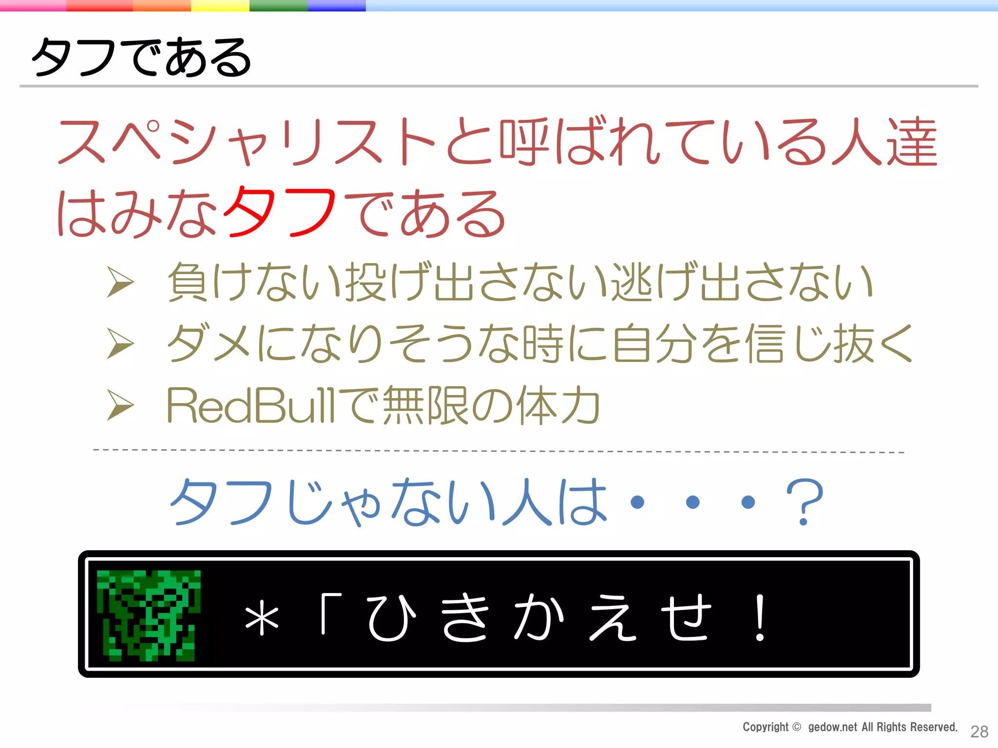 Copyright © gedow.net All Rights Reserved.
28
タフである
スペシャリストと呼ばれている人達
はみなタフである
 負けない投げ出さない逃げ出さない
 ダメになりそうな時に自分を信じ抜く
 RedBullで無限の体力
タフじゃない人は・・・？
＊「 ひ き か え せ ！
 