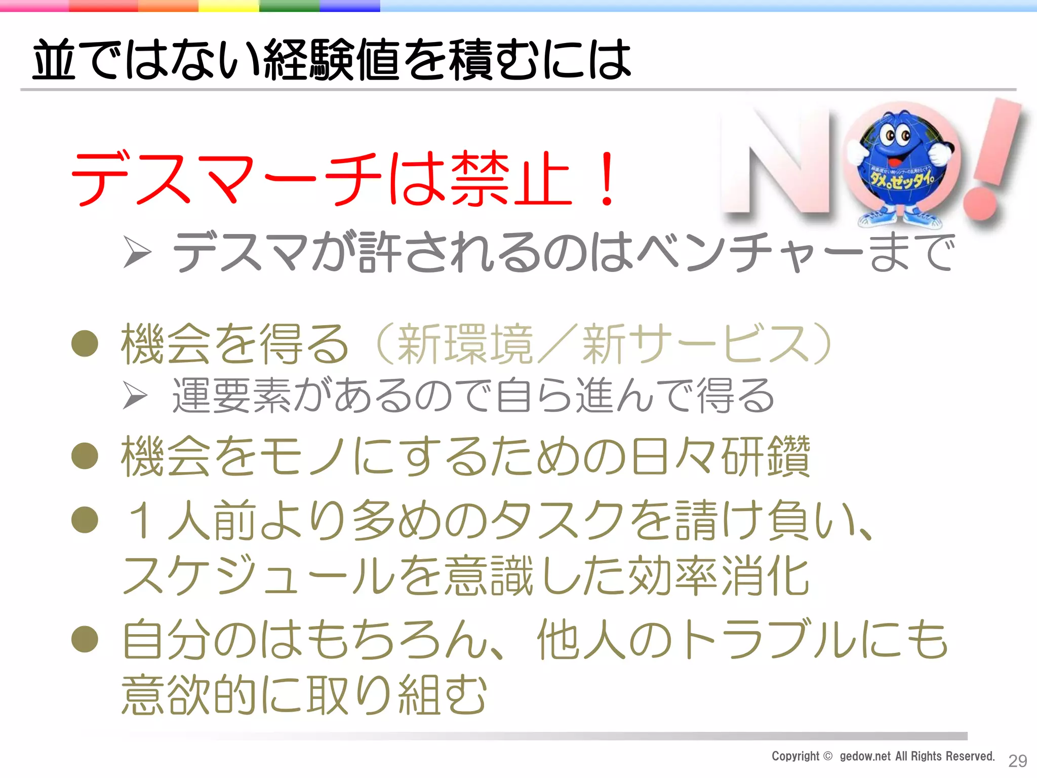 Copyright © gedow.net All Rights Reserved.
29
並ではない経験値を積むには
デスマーチは禁止！
 デスマが許されるのはベンチャーまで
 機会を得る（新環境／新サービス）
 運要素があるので自ら進んで得る
 機会をモノにするための日々研鑽
 １人前より多めのタスクを請け負い、
スケジュールを意識した効率消化
 自分のはもちろん、他人のトラブルにも
意欲的に取り組む
 