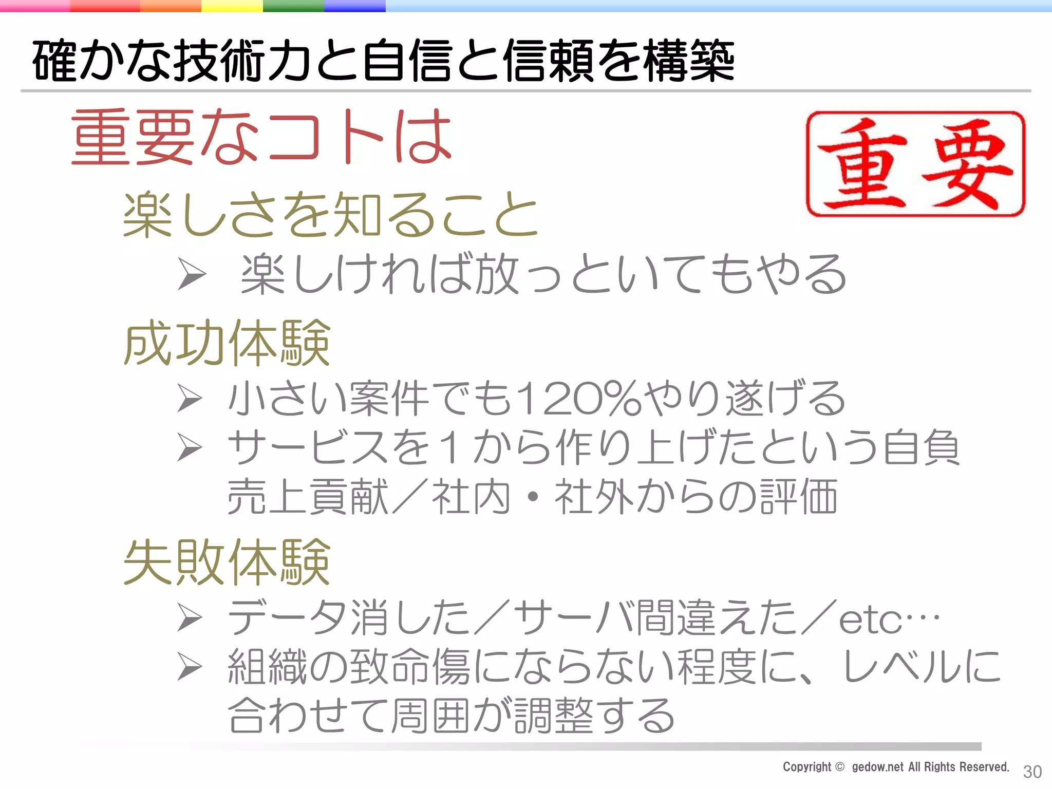 Copyright © gedow.net All Rights Reserved.
30
確かな技術力と自信と信頼を構築
重要なコトは
楽しさを知ること
 楽しければ放っといてもやる
成功体験
 小さい案件でも120%やり遂げる
 サービスを１から作り上げたという自負
売上貢献／社内・社外からの評価
失敗体験
 データ消した／サーバ間違えた／etc…
 組織の致命傷にならない程度に、レベルに
合わせて周囲が調整する
 