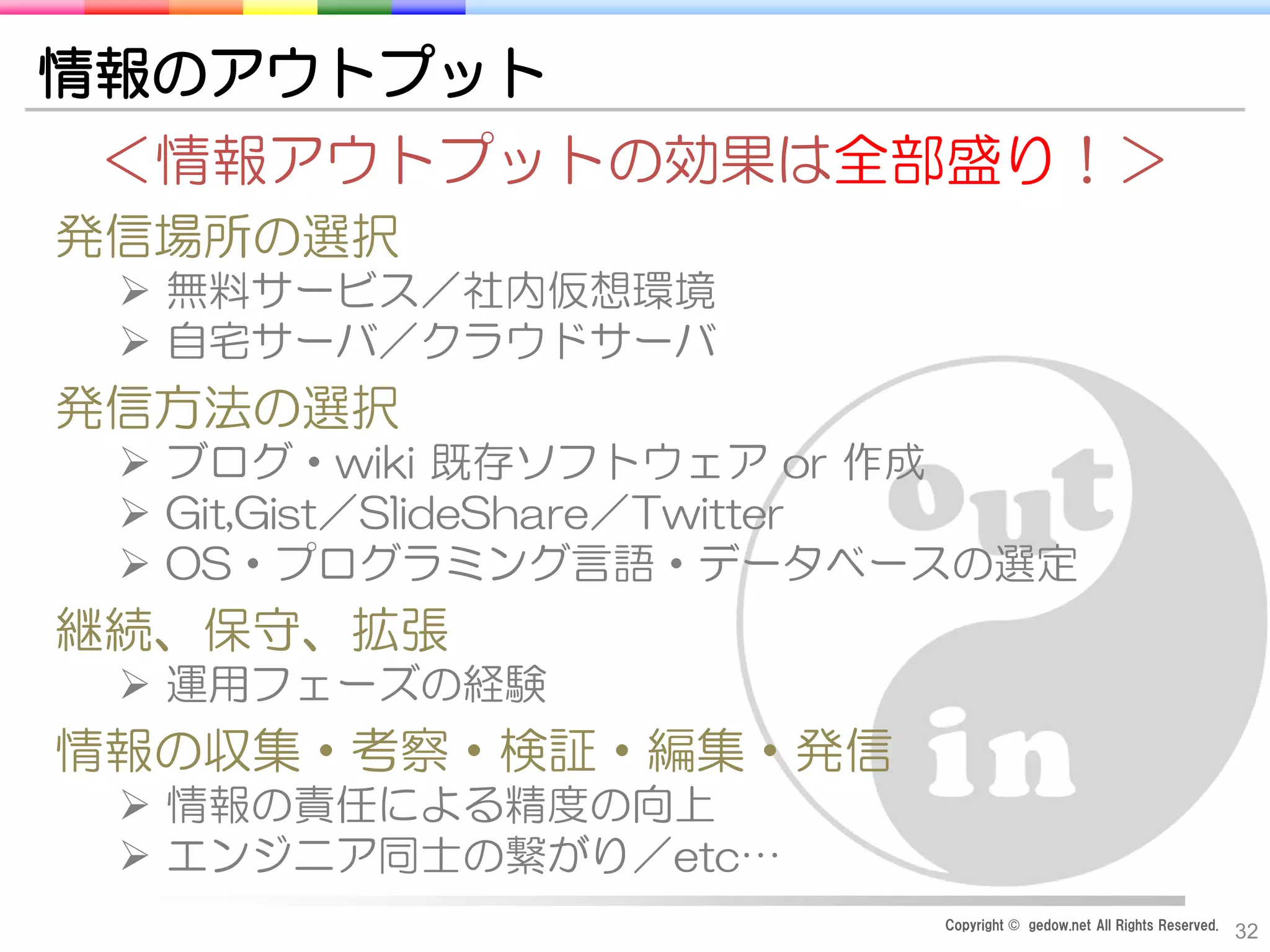 Copyright © gedow.net All Rights Reserved.
32
情報のアウトプット
＜情報アウトプットの効果は全部盛り！＞
発信場所の選択
 無料サービス／社内仮想環境
 自宅サーバ／クラウドサーバ
発信方法の選択
 ブログ・wiki 既存ソフトウェア or 作成
 Git,Gist／SlideShare／Twitter
 OS・プログラミング言語・データベースの選定
継続、保守、拡張
 運用フェーズの経験
情報の収集・考察・検証・編集・発信
 情報の責任による精度の向上
 エンジニア同士の繋がり／etc…
 