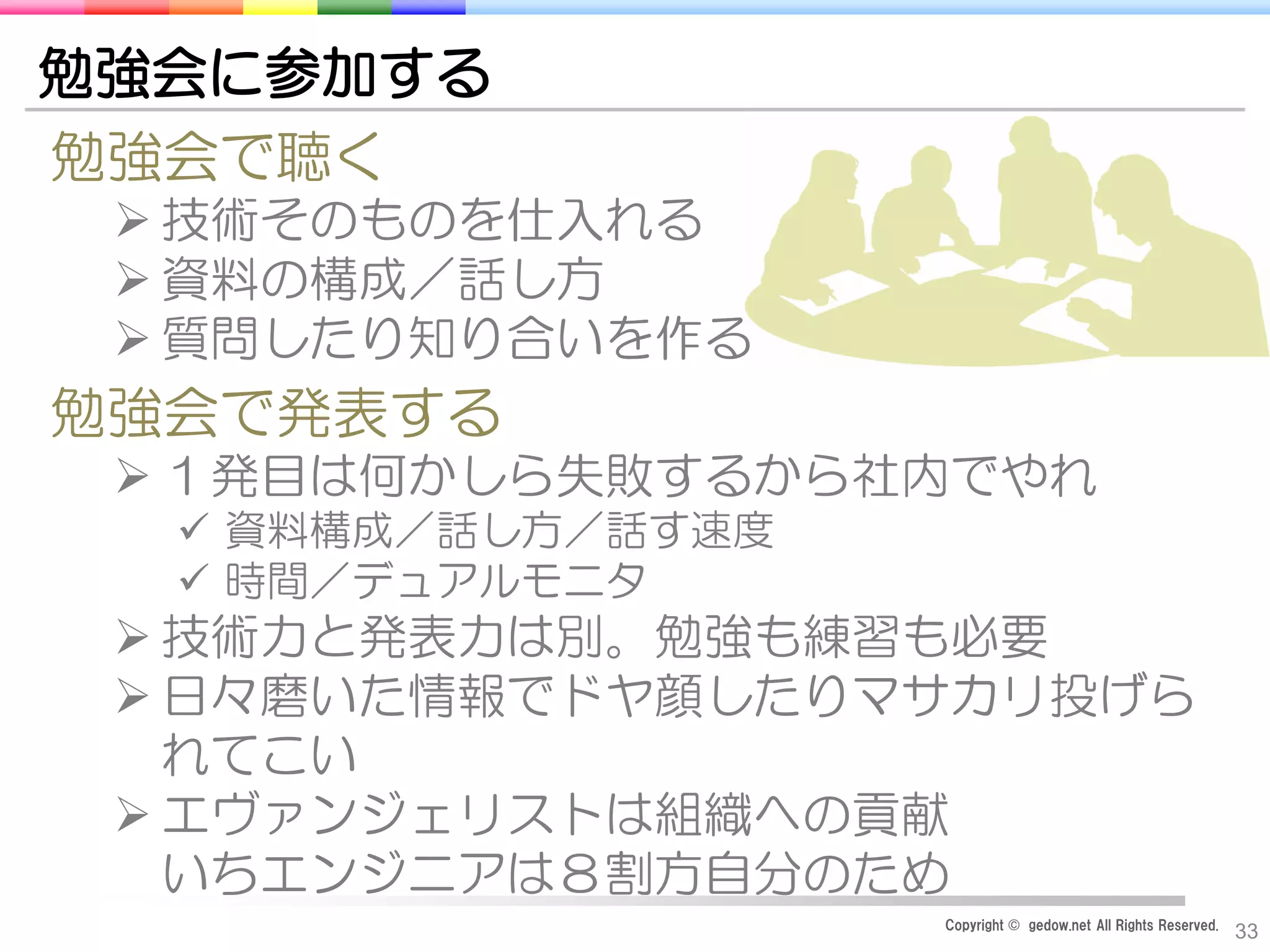 Copyright © gedow.net All Rights Reserved.
33
勉強会に参加する
勉強会で聴く
 技術そのものを仕入れる
 資料の構成／話し方
 質問したり知り合いを作る
勉強会で発表する
 １発目は何かしら失敗するから社内でやれ
 資料構成／話し方／話す速度
 時間／デュアルモニタ
 技術力と発表力は別。勉強も練習も必要
 日々磨いた情報でドヤ顔したりマサカリ投げら
れてこい
 エヴァンジェリストは組織への貢献
いちエンジニアは８割方自分のため
 