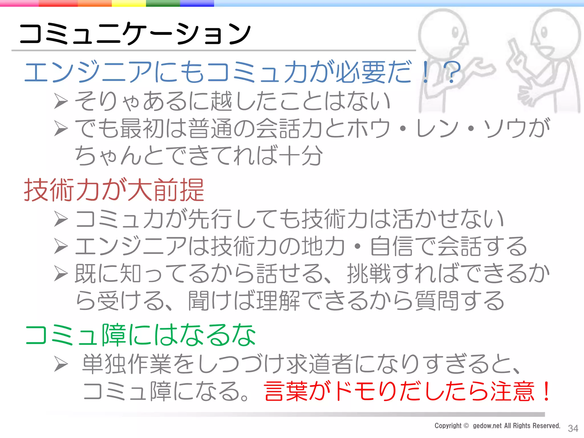 Copyright © gedow.net All Rights Reserved.
34
コミュニケーション
エンジニアにもコミュ力が必要だ！？
 そりゃあるに越したことはない
 でも最初は普通の会話力とホウ・レン・ソウが
ちゃんとできてれば十分
技術力が大前提
 コミュ力が先行しても技術力は活かせない
 エンジニアは技術力の地力・自信で会話する
 既に知ってるから話せる、挑戦すればできるか
ら受ける、聞けば理解できるから質問する
コミュ障にはなるな
 単独作業をしつづけ求道者になりすぎると、
コミュ障になる。言葉がドモりだしたら注意！
 