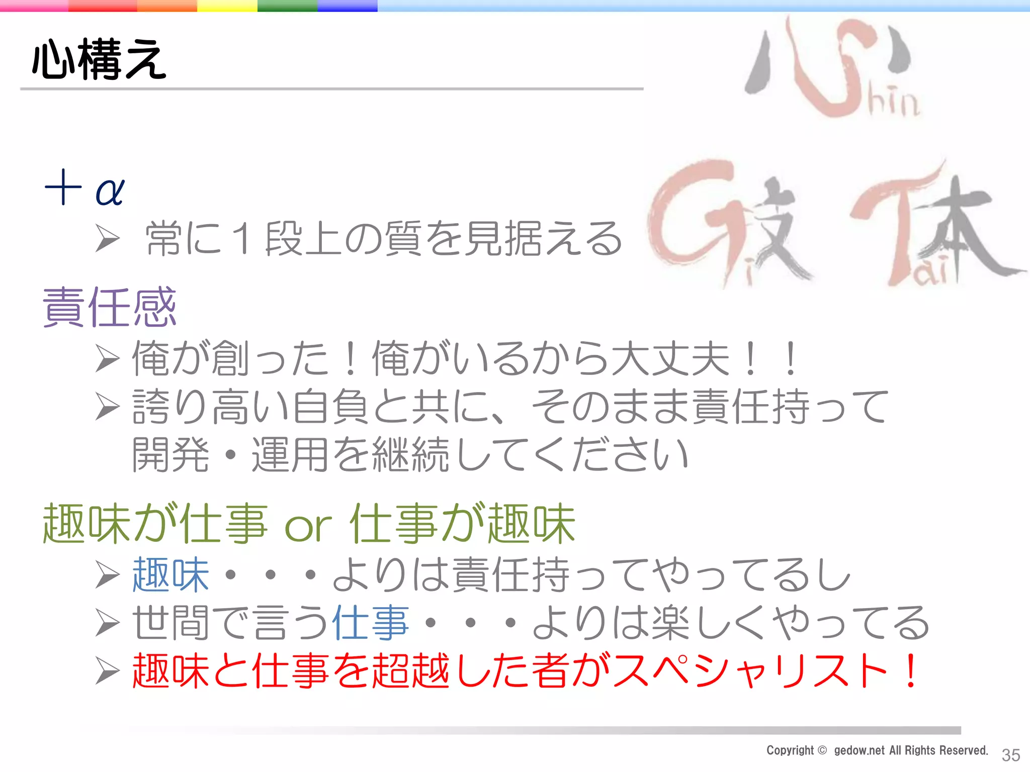 Copyright © gedow.net All Rights Reserved.
35
心構え
＋α
 常に１段上の質を見据える
責任感
 俺が創った！俺がいるから大丈夫！！
 誇り高い自負と共に、そのまま責任持って
開発・運用を継続してください
趣味が仕事 or 仕事が趣味
 趣味・・・よりは責任持ってやってるし
 世間で言う仕事・・・よりは楽しくやってる
 趣味と仕事を超越した者がスペシャリスト！
 