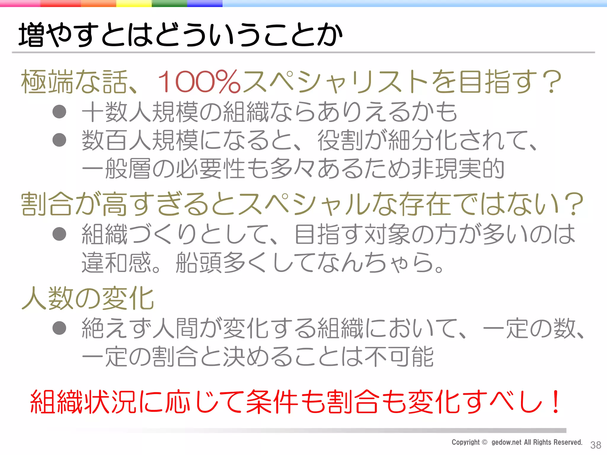 Copyright © gedow.net All Rights Reserved.
38
増やすとはどういうことか
極端な話、100%スペシャリストを目指す？
 十数人規模の組織ならありえるかも
 数百人規模になると、役割が細分化されて、
一般層の必要性も多々あるため非現実的
割合が高すぎるとスペシャルな存在ではない？
 組織づくりとして、目指す対象の方が多いのは
違和感。船頭多くしてなんちゃら。
人数の変化
 絶えず人間が変化する組織において、一定の数、
一定の割合と決めることは不可能
組織状況に応じて条件も割合も変化すべし！
 