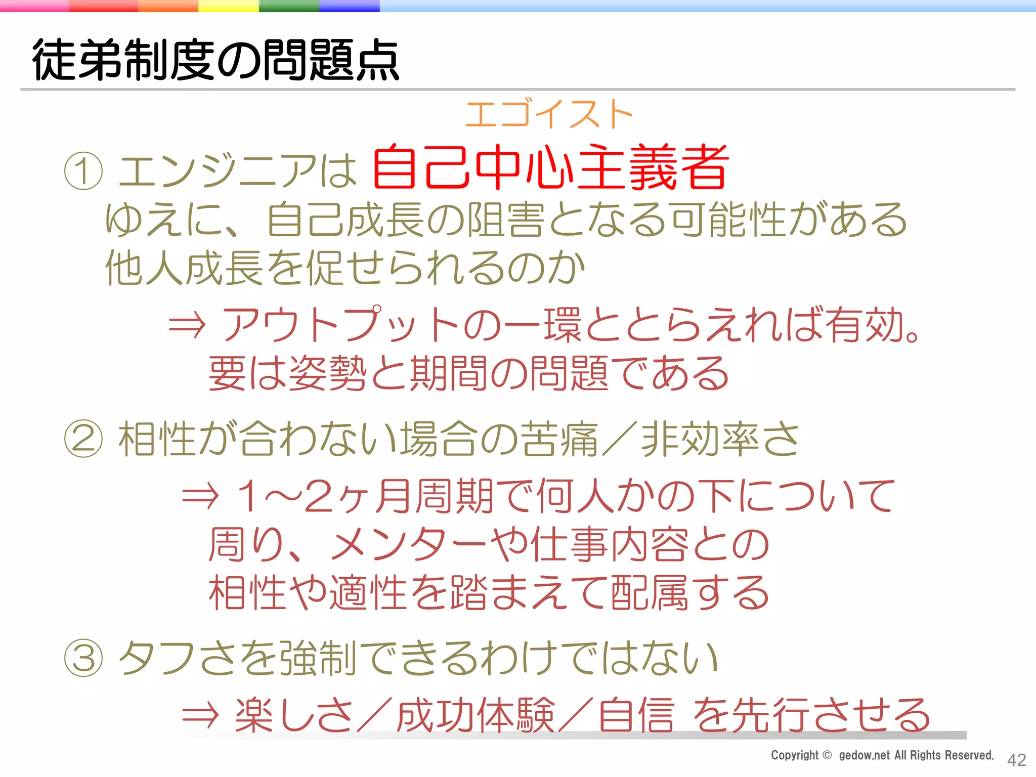 Copyright © gedow.net All Rights Reserved.
42
徒弟制度の問題点
① エンジニアは
ゆえに、自己成長の阻害となる可能性がある
他人成長を促せられるのか
⇒ アウトプットの一環ととらえれば有効。
要は姿勢と期間の問題である
② 相性が合わない場合の苦痛／非効率さ
⇒ 1～2ヶ月周期で何人かの下について
周り、メンターや仕事内容との
相性や適性を踏まえて配属する
③ タフさを強制できるわけではない
⇒ 楽しさ／成功体験／自信 を先行させる
エゴイスト
自己中心主義者
 