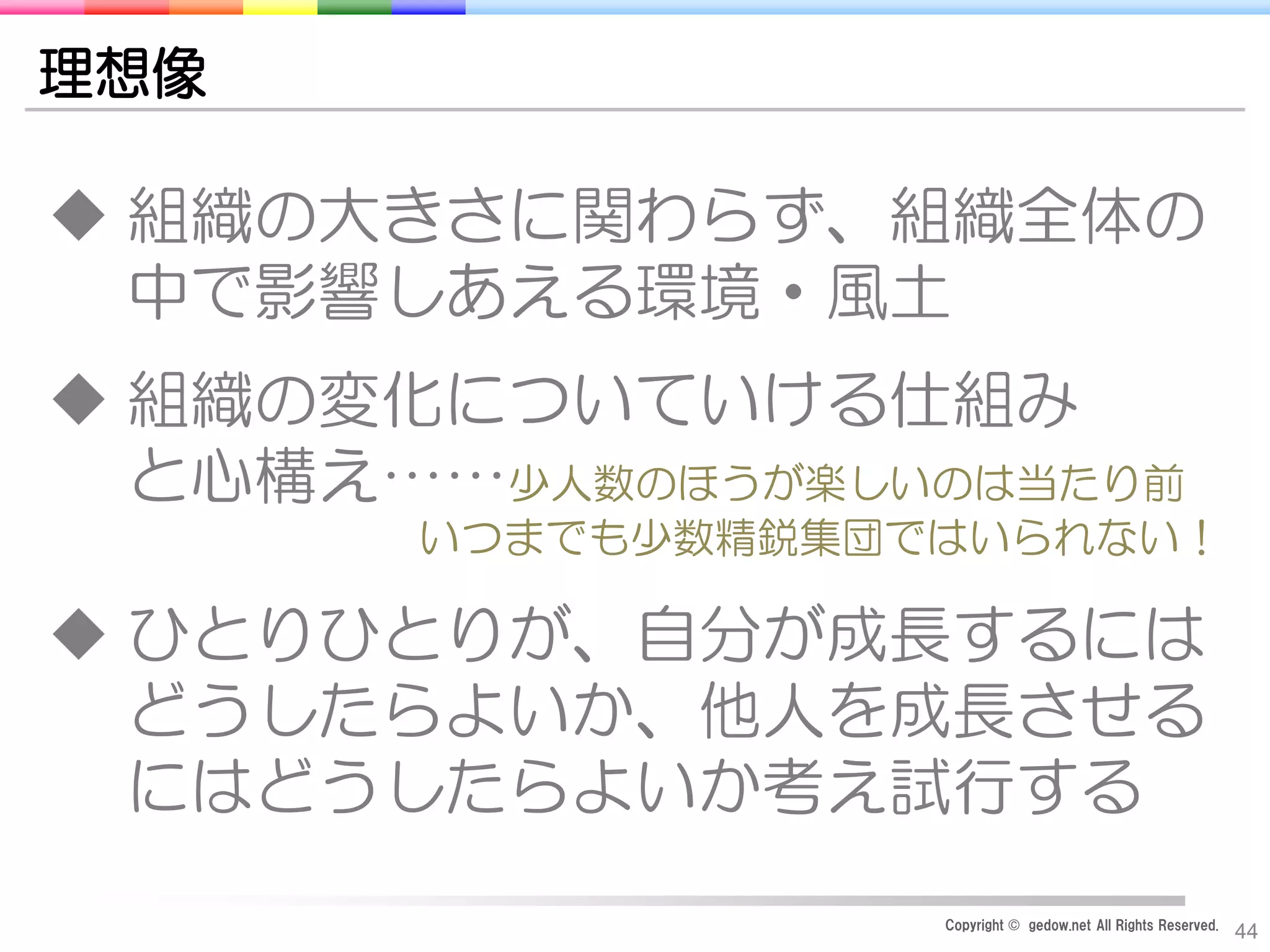 Copyright © gedow.net All Rights Reserved.
44
理想像
 組織の大きさに関わらず、組織全体の
中で影響しあえる環境・風土
 組織の変化についていける仕組み
と心構え……少人数のほうが楽しいのは当たり前
いつまでも少数精鋭集団ではいられない！
 ひとりひとりが、自分が成長するには
どうしたらよいか、他人を成長させる
にはどうしたらよいか考え試行する
 