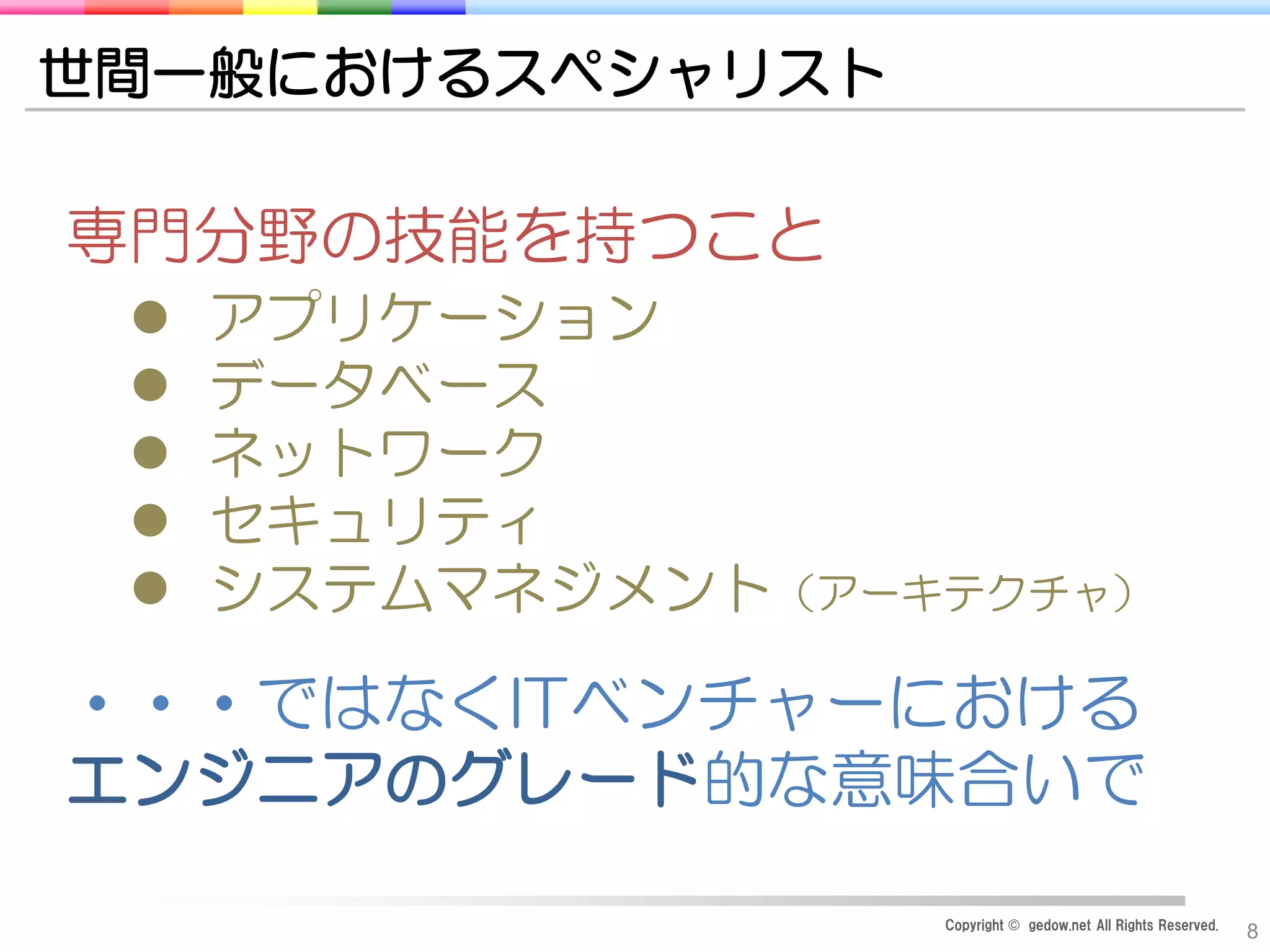 Copyright © gedow.net All Rights Reserved.
8
世間一般におけるスペシャリスト
専門分野の技能を持つこと
 アプリケーション
 データベース
 ネットワーク
 セキュリティ
 システムマネジメント（アーキテクチャ）
・・・ではなくITベンチャーにおける
エンジニアのグレード的な意味合いで
 