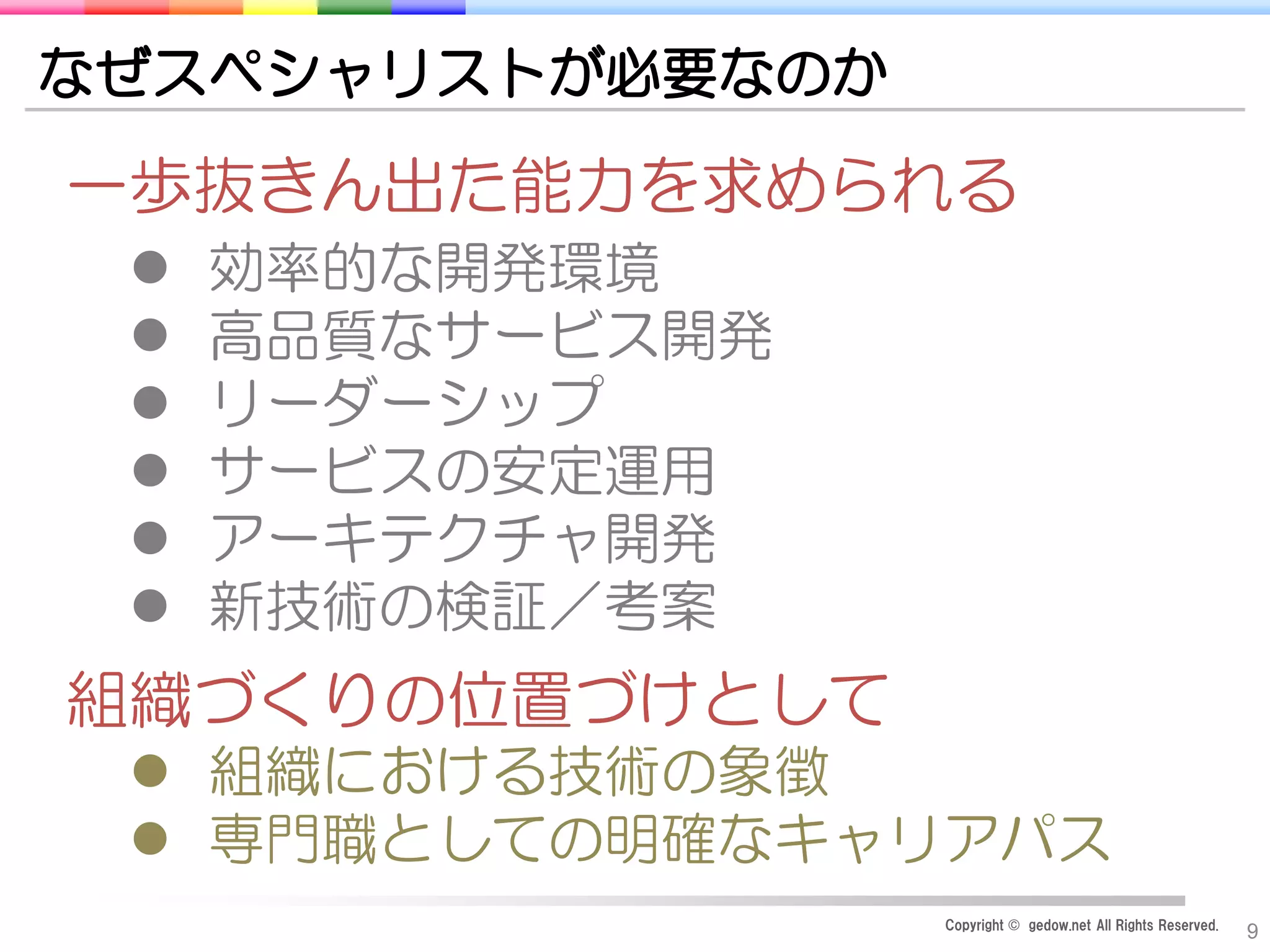Copyright © gedow.net All Rights Reserved.
9
なぜスペシャリストが必要なのか
一歩抜きん出た能力を求められる
 効率的な開発環境
 高品質なサービス開発
 リーダーシップ
 サービスの安定運用
 アーキテクチャ開発
 新技術の検証／考案
組織づくりの位置づけとして
 組織における技術の象徴
 専門職としての明確なキャリアパス
 