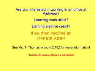 Are you interested in working in an office at
                  Parkview?
                Learning work skills?
              Earning elective credit?
             If so, then become an
                 OFFICE AIDE!
See Ms. T. Thomas in room 2.102 for more information!

          * Business Procedures Class is a prerequisite!
 