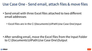 Use Case One - Send email, attach files & move files
• Send email with three Excel files attached to two different
email addresses
• Excel files are in the C:DocumentsUiPathUse Case OneInput
• After sending email, move the Excel files from the Input Folder
to C:DocumentsUiPathUse Case OneOutput
 